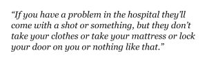 “If you have a problem in the hospital they’ll come with a shot or something, but they don’t take your clothes or take your mattress or lock your door on you or nothing like that.”