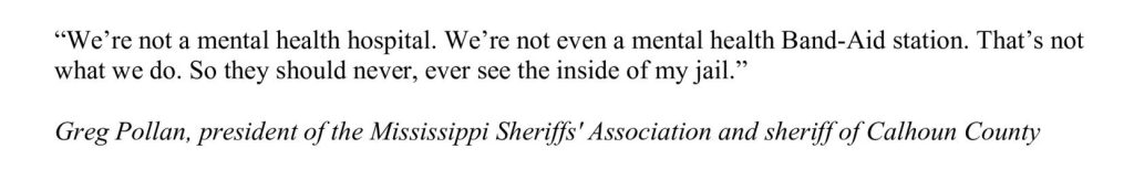 “We’re not a mental health hospital. We’re not even a mental health Band-Aid station. That’s not what we do. So they should never, ever see the inside of my jail.”Greg Pollan, president of the Mississippi Sheriffs' Association and sheriff of Calhoun County